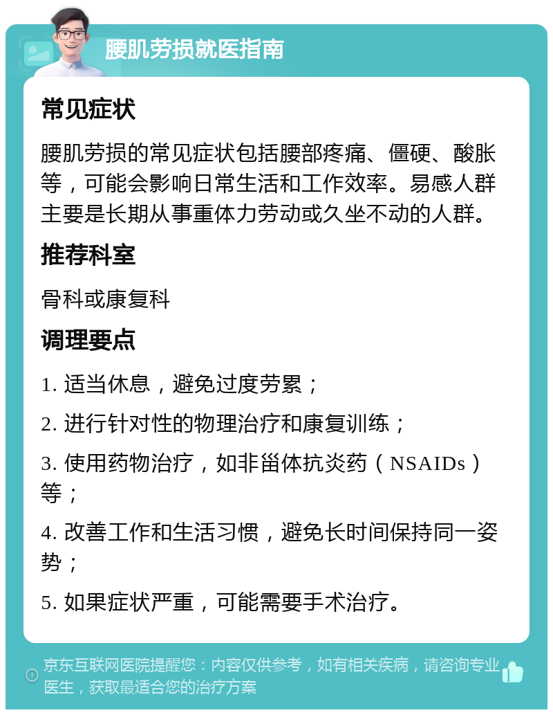 腰肌劳损就医指南 常见症状 腰肌劳损的常见症状包括腰部疼痛、僵硬、酸胀等，可能会影响日常生活和工作效率。易感人群主要是长期从事重体力劳动或久坐不动的人群。 推荐科室 骨科或康复科 调理要点 1. 适当休息，避免过度劳累； 2. 进行针对性的物理治疗和康复训练； 3. 使用药物治疗，如非甾体抗炎药（NSAIDs）等； 4. 改善工作和生活习惯，避免长时间保持同一姿势； 5. 如果症状严重，可能需要手术治疗。