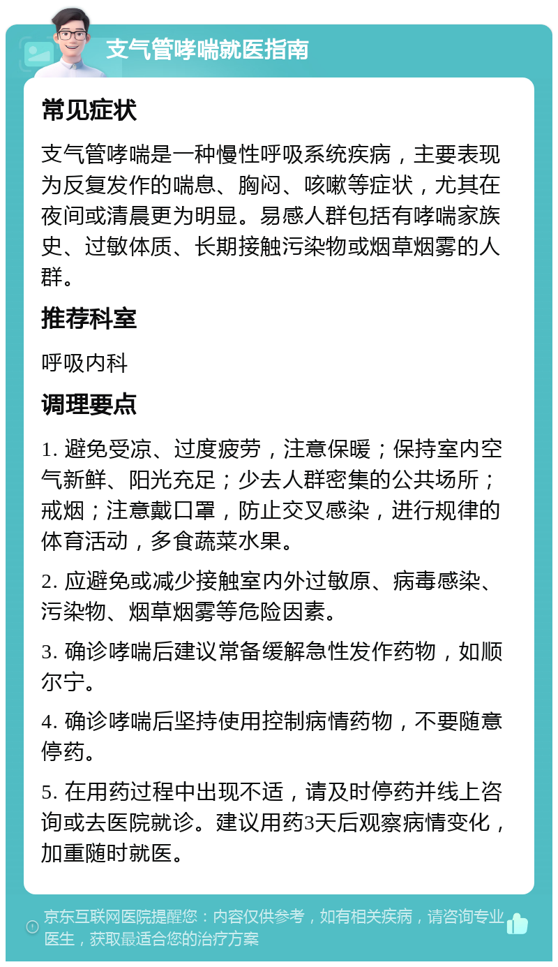 支气管哮喘就医指南 常见症状 支气管哮喘是一种慢性呼吸系统疾病，主要表现为反复发作的喘息、胸闷、咳嗽等症状，尤其在夜间或清晨更为明显。易感人群包括有哮喘家族史、过敏体质、长期接触污染物或烟草烟雾的人群。 推荐科室 呼吸内科 调理要点 1. 避免受凉、过度疲劳，注意保暖；保持室内空气新鲜、阳光充足；少去人群密集的公共场所；戒烟；注意戴口罩，防止交叉感染，进行规律的体育活动，多食蔬菜水果。 2. 应避免或减少接触室内外过敏原、病毒感染、污染物、烟草烟雾等危险因素。 3. 确诊哮喘后建议常备缓解急性发作药物，如顺尔宁。 4. 确诊哮喘后坚持使用控制病情药物，不要随意停药。 5. 在用药过程中出现不适，请及时停药并线上咨询或去医院就诊。建议用药3天后观察病情变化，加重随时就医。