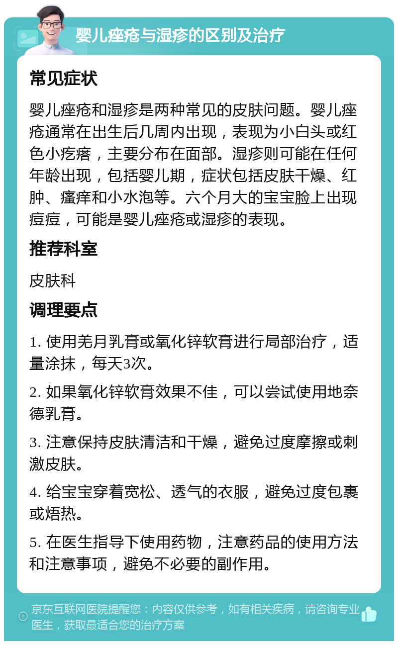 婴儿痤疮与湿疹的区别及治疗 常见症状 婴儿痤疮和湿疹是两种常见的皮肤问题。婴儿痤疮通常在出生后几周内出现，表现为小白头或红色小疙瘩，主要分布在面部。湿疹则可能在任何年龄出现，包括婴儿期，症状包括皮肤干燥、红肿、瘙痒和小水泡等。六个月大的宝宝脸上出现痘痘，可能是婴儿痤疮或湿疹的表现。 推荐科室 皮肤科 调理要点 1. 使用羌月乳膏或氧化锌软膏进行局部治疗，适量涂抹，每天3次。 2. 如果氧化锌软膏效果不佳，可以尝试使用地奈德乳膏。 3. 注意保持皮肤清洁和干燥，避免过度摩擦或刺激皮肤。 4. 给宝宝穿着宽松、透气的衣服，避免过度包裹或焐热。 5. 在医生指导下使用药物，注意药品的使用方法和注意事项，避免不必要的副作用。