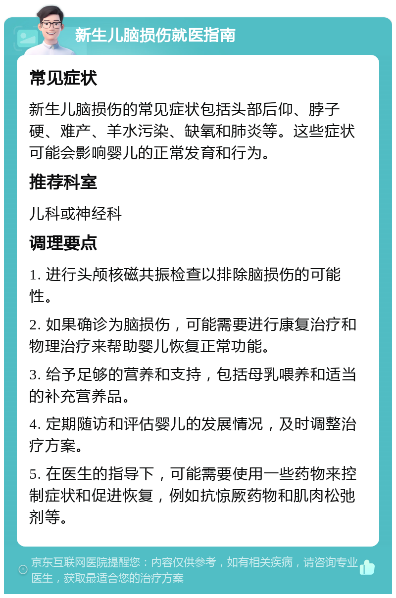 新生儿脑损伤就医指南 常见症状 新生儿脑损伤的常见症状包括头部后仰、脖子硬、难产、羊水污染、缺氧和肺炎等。这些症状可能会影响婴儿的正常发育和行为。 推荐科室 儿科或神经科 调理要点 1. 进行头颅核磁共振检查以排除脑损伤的可能性。 2. 如果确诊为脑损伤，可能需要进行康复治疗和物理治疗来帮助婴儿恢复正常功能。 3. 给予足够的营养和支持，包括母乳喂养和适当的补充营养品。 4. 定期随访和评估婴儿的发展情况，及时调整治疗方案。 5. 在医生的指导下，可能需要使用一些药物来控制症状和促进恢复，例如抗惊厥药物和肌肉松弛剂等。