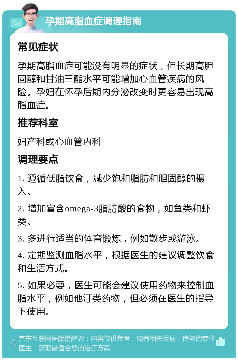 孕期高脂血症调理指南 常见症状 孕期高脂血症可能没有明显的症状，但长期高胆固醇和甘油三酯水平可能增加心血管疾病的风险。孕妇在怀孕后期内分泌改变时更容易出现高脂血症。 推荐科室 妇产科或心血管内科 调理要点 1. 遵循低脂饮食，减少饱和脂肪和胆固醇的摄入。 2. 增加富含omega-3脂肪酸的食物，如鱼类和虾类。 3. 多进行适当的体育锻炼，例如散步或游泳。 4. 定期监测血脂水平，根据医生的建议调整饮食和生活方式。 5. 如果必要，医生可能会建议使用药物来控制血脂水平，例如他汀类药物，但必须在医生的指导下使用。