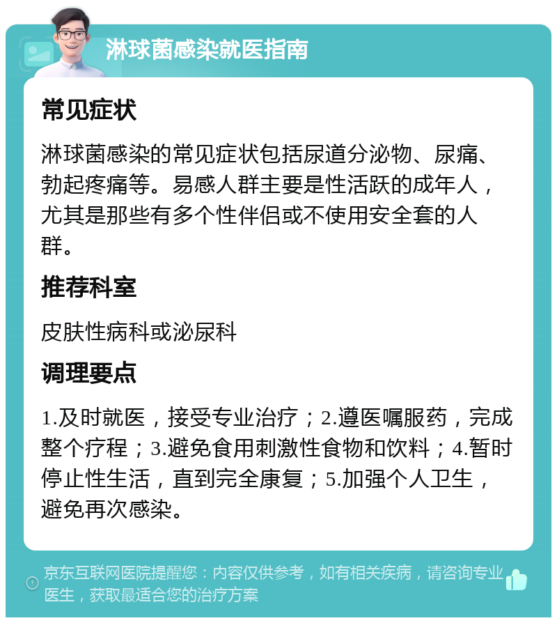 淋球菌感染就医指南 常见症状 淋球菌感染的常见症状包括尿道分泌物、尿痛、勃起疼痛等。易感人群主要是性活跃的成年人，尤其是那些有多个性伴侣或不使用安全套的人群。 推荐科室 皮肤性病科或泌尿科 调理要点 1.及时就医，接受专业治疗；2.遵医嘱服药，完成整个疗程；3.避免食用刺激性食物和饮料；4.暂时停止性生活，直到完全康复；5.加强个人卫生，避免再次感染。