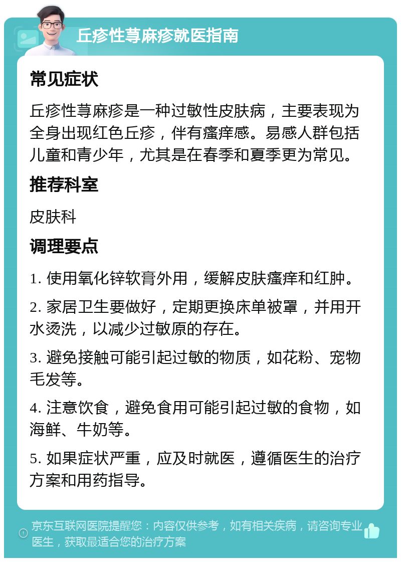 丘疹性荨麻疹就医指南 常见症状 丘疹性荨麻疹是一种过敏性皮肤病，主要表现为全身出现红色丘疹，伴有瘙痒感。易感人群包括儿童和青少年，尤其是在春季和夏季更为常见。 推荐科室 皮肤科 调理要点 1. 使用氧化锌软膏外用，缓解皮肤瘙痒和红肿。 2. 家居卫生要做好，定期更换床单被罩，并用开水烫洗，以减少过敏原的存在。 3. 避免接触可能引起过敏的物质，如花粉、宠物毛发等。 4. 注意饮食，避免食用可能引起过敏的食物，如海鲜、牛奶等。 5. 如果症状严重，应及时就医，遵循医生的治疗方案和用药指导。