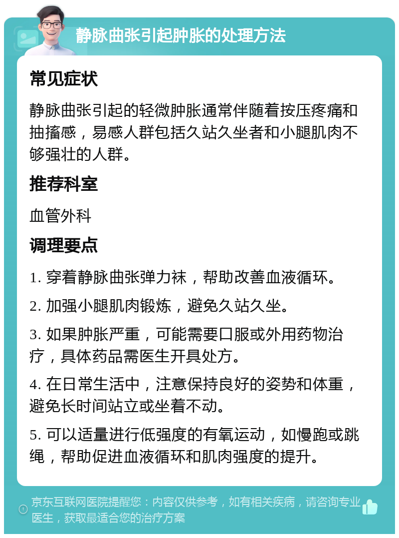 静脉曲张引起肿胀的处理方法 常见症状 静脉曲张引起的轻微肿胀通常伴随着按压疼痛和抽搐感，易感人群包括久站久坐者和小腿肌肉不够强壮的人群。 推荐科室 血管外科 调理要点 1. 穿着静脉曲张弹力袜，帮助改善血液循环。 2. 加强小腿肌肉锻炼，避免久站久坐。 3. 如果肿胀严重，可能需要口服或外用药物治疗，具体药品需医生开具处方。 4. 在日常生活中，注意保持良好的姿势和体重，避免长时间站立或坐着不动。 5. 可以适量进行低强度的有氧运动，如慢跑或跳绳，帮助促进血液循环和肌肉强度的提升。