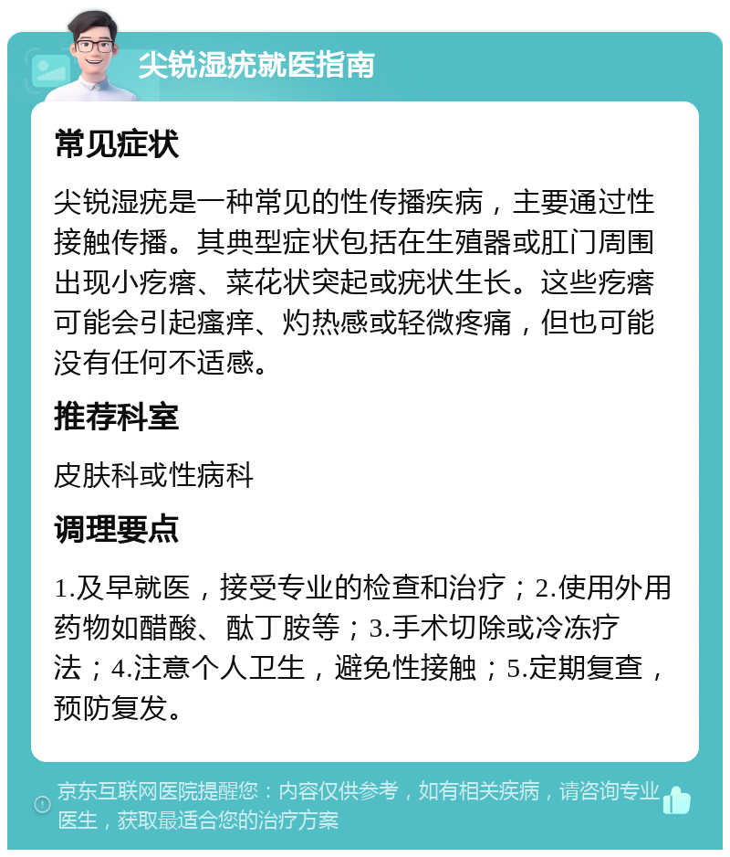 尖锐湿疣就医指南 常见症状 尖锐湿疣是一种常见的性传播疾病，主要通过性接触传播。其典型症状包括在生殖器或肛门周围出现小疙瘩、菜花状突起或疣状生长。这些疙瘩可能会引起瘙痒、灼热感或轻微疼痛，但也可能没有任何不适感。 推荐科室 皮肤科或性病科 调理要点 1.及早就医，接受专业的检查和治疗；2.使用外用药物如醋酸、酞丁胺等；3.手术切除或冷冻疗法；4.注意个人卫生，避免性接触；5.定期复查，预防复发。