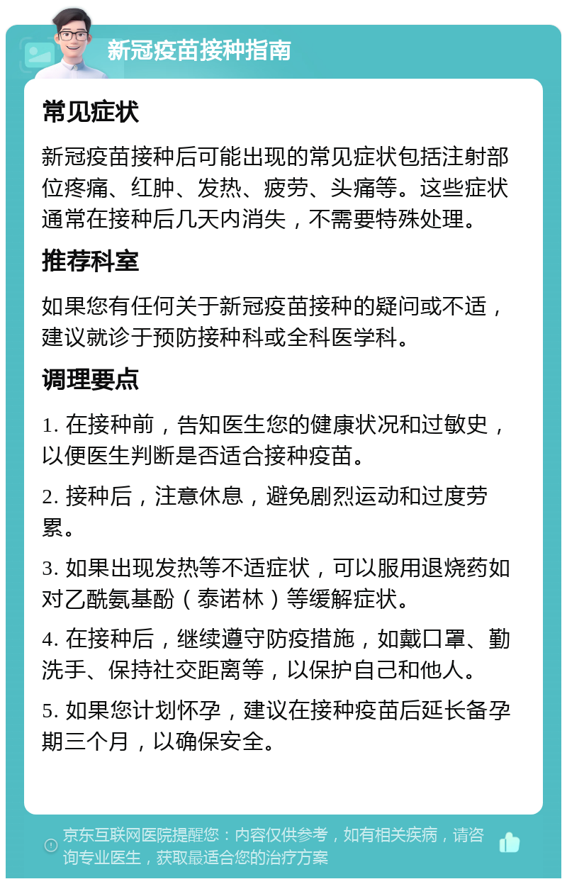 新冠疫苗接种指南 常见症状 新冠疫苗接种后可能出现的常见症状包括注射部位疼痛、红肿、发热、疲劳、头痛等。这些症状通常在接种后几天内消失，不需要特殊处理。 推荐科室 如果您有任何关于新冠疫苗接种的疑问或不适，建议就诊于预防接种科或全科医学科。 调理要点 1. 在接种前，告知医生您的健康状况和过敏史，以便医生判断是否适合接种疫苗。 2. 接种后，注意休息，避免剧烈运动和过度劳累。 3. 如果出现发热等不适症状，可以服用退烧药如对乙酰氨基酚（泰诺林）等缓解症状。 4. 在接种后，继续遵守防疫措施，如戴口罩、勤洗手、保持社交距离等，以保护自己和他人。 5. 如果您计划怀孕，建议在接种疫苗后延长备孕期三个月，以确保安全。