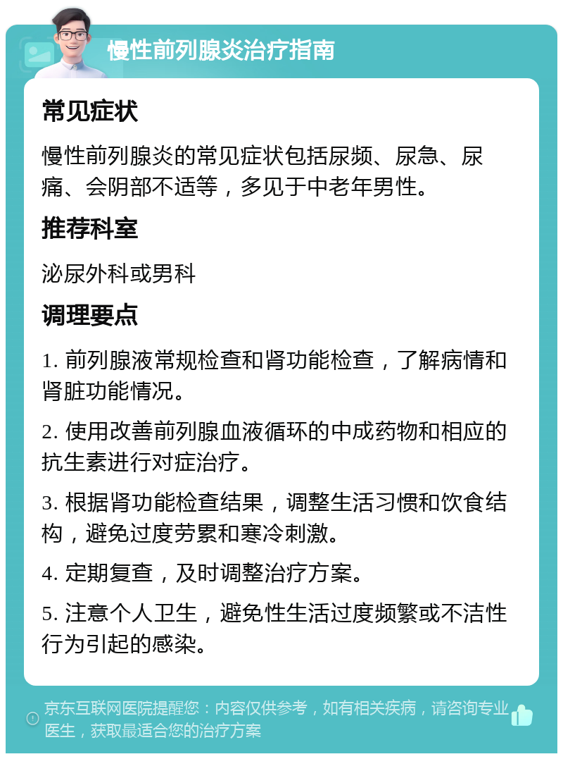 慢性前列腺炎治疗指南 常见症状 慢性前列腺炎的常见症状包括尿频、尿急、尿痛、会阴部不适等，多见于中老年男性。 推荐科室 泌尿外科或男科 调理要点 1. 前列腺液常规检查和肾功能检查，了解病情和肾脏功能情况。 2. 使用改善前列腺血液循环的中成药物和相应的抗生素进行对症治疗。 3. 根据肾功能检查结果，调整生活习惯和饮食结构，避免过度劳累和寒冷刺激。 4. 定期复查，及时调整治疗方案。 5. 注意个人卫生，避免性生活过度频繁或不洁性行为引起的感染。