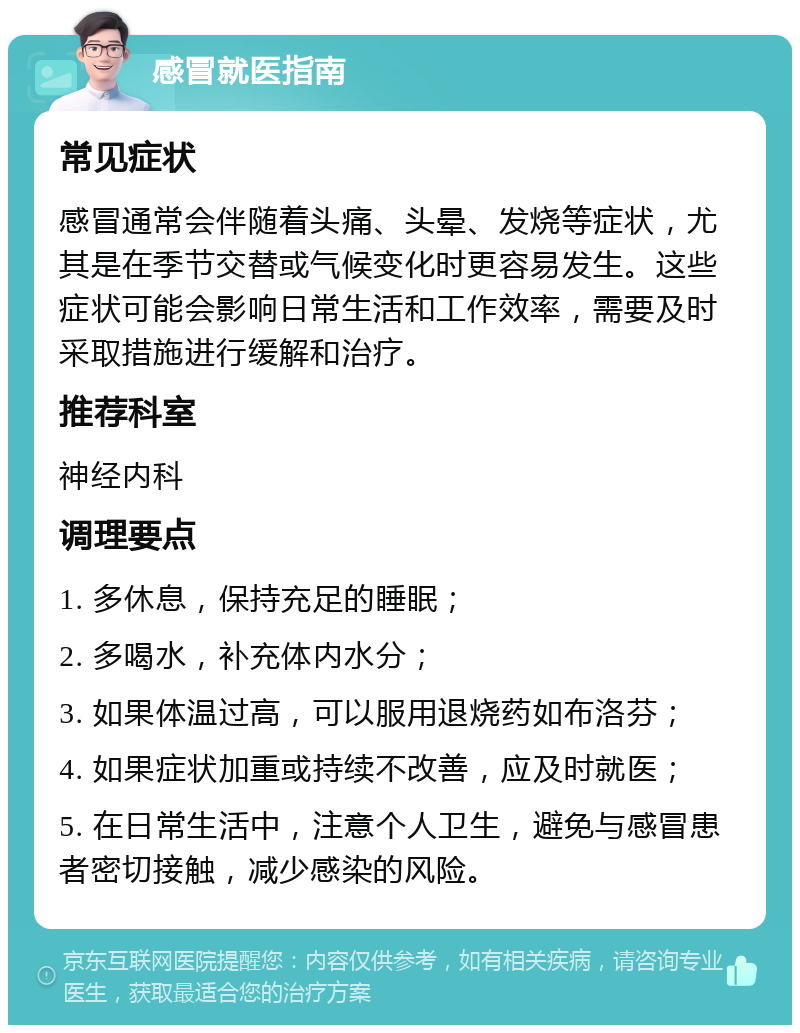 感冒就医指南 常见症状 感冒通常会伴随着头痛、头晕、发烧等症状，尤其是在季节交替或气候变化时更容易发生。这些症状可能会影响日常生活和工作效率，需要及时采取措施进行缓解和治疗。 推荐科室 神经内科 调理要点 1. 多休息，保持充足的睡眠； 2. 多喝水，补充体内水分； 3. 如果体温过高，可以服用退烧药如布洛芬； 4. 如果症状加重或持续不改善，应及时就医； 5. 在日常生活中，注意个人卫生，避免与感冒患者密切接触，减少感染的风险。