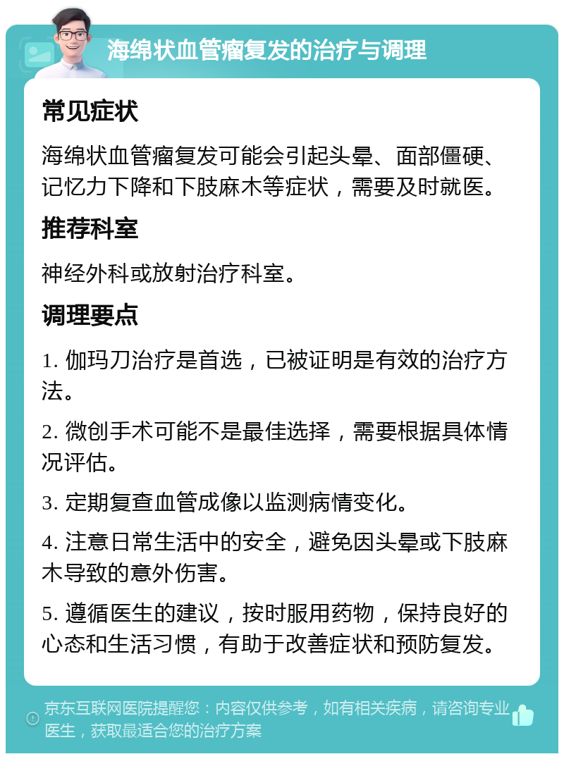 海绵状血管瘤复发的治疗与调理 常见症状 海绵状血管瘤复发可能会引起头晕、面部僵硬、记忆力下降和下肢麻木等症状，需要及时就医。 推荐科室 神经外科或放射治疗科室。 调理要点 1. 伽玛刀治疗是首选，已被证明是有效的治疗方法。 2. 微创手术可能不是最佳选择，需要根据具体情况评估。 3. 定期复查血管成像以监测病情变化。 4. 注意日常生活中的安全，避免因头晕或下肢麻木导致的意外伤害。 5. 遵循医生的建议，按时服用药物，保持良好的心态和生活习惯，有助于改善症状和预防复发。