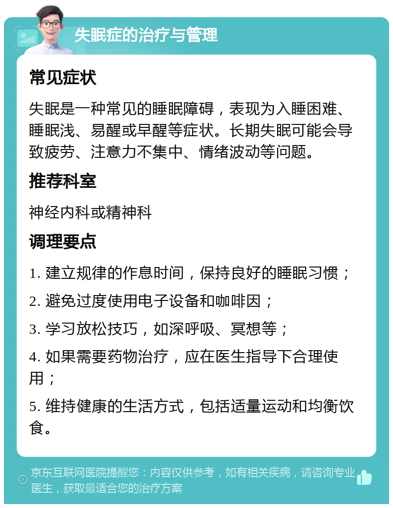 失眠症的治疗与管理 常见症状 失眠是一种常见的睡眠障碍，表现为入睡困难、睡眠浅、易醒或早醒等症状。长期失眠可能会导致疲劳、注意力不集中、情绪波动等问题。 推荐科室 神经内科或精神科 调理要点 1. 建立规律的作息时间，保持良好的睡眠习惯； 2. 避免过度使用电子设备和咖啡因； 3. 学习放松技巧，如深呼吸、冥想等； 4. 如果需要药物治疗，应在医生指导下合理使用； 5. 维持健康的生活方式，包括适量运动和均衡饮食。