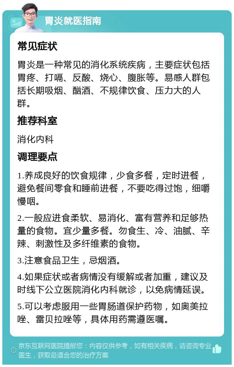 胃炎就医指南 常见症状 胃炎是一种常见的消化系统疾病，主要症状包括胃疼、打嗝、反酸、烧心、腹胀等。易感人群包括长期吸烟、酗酒、不规律饮食、压力大的人群。 推荐科室 消化内科 调理要点 1.养成良好的饮食规律，少食多餐，定时进餐，避免餐间零食和睡前进餐，不要吃得过饱，细嚼慢咽。 2.一般应进食柔软、易消化、富有营养和足够热量的食物。宜少量多餐。勿食生、冷、油腻、辛辣、刺激性及多纤维素的食物。 3.注意食品卫生，忌烟酒。 4.如果症状或者病情没有缓解或者加重，建议及时线下公立医院消化内科就诊，以免病情延误。 5.可以考虑服用一些胃肠道保护药物，如奥美拉唑、雷贝拉唑等，具体用药需遵医嘱。