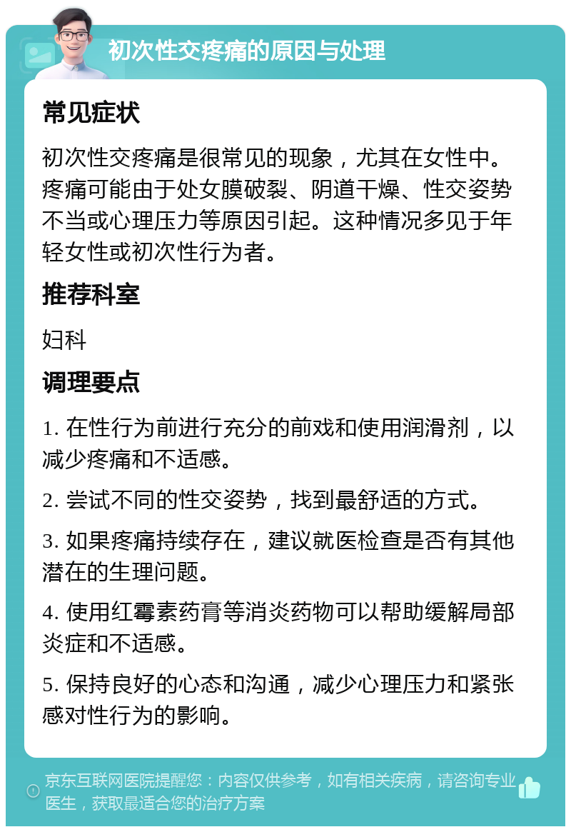 初次性交疼痛的原因与处理 常见症状 初次性交疼痛是很常见的现象，尤其在女性中。疼痛可能由于处女膜破裂、阴道干燥、性交姿势不当或心理压力等原因引起。这种情况多见于年轻女性或初次性行为者。 推荐科室 妇科 调理要点 1. 在性行为前进行充分的前戏和使用润滑剂，以减少疼痛和不适感。 2. 尝试不同的性交姿势，找到最舒适的方式。 3. 如果疼痛持续存在，建议就医检查是否有其他潜在的生理问题。 4. 使用红霉素药膏等消炎药物可以帮助缓解局部炎症和不适感。 5. 保持良好的心态和沟通，减少心理压力和紧张感对性行为的影响。