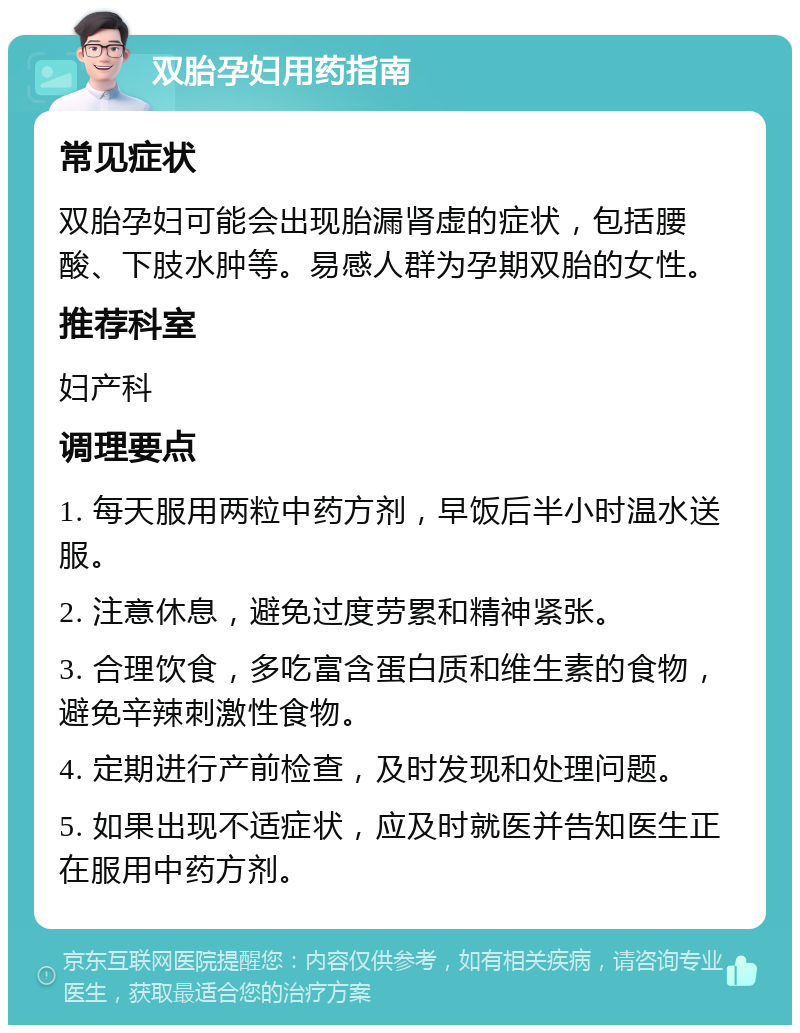 双胎孕妇用药指南 常见症状 双胎孕妇可能会出现胎漏肾虚的症状，包括腰酸、下肢水肿等。易感人群为孕期双胎的女性。 推荐科室 妇产科 调理要点 1. 每天服用两粒中药方剂，早饭后半小时温水送服。 2. 注意休息，避免过度劳累和精神紧张。 3. 合理饮食，多吃富含蛋白质和维生素的食物，避免辛辣刺激性食物。 4. 定期进行产前检查，及时发现和处理问题。 5. 如果出现不适症状，应及时就医并告知医生正在服用中药方剂。