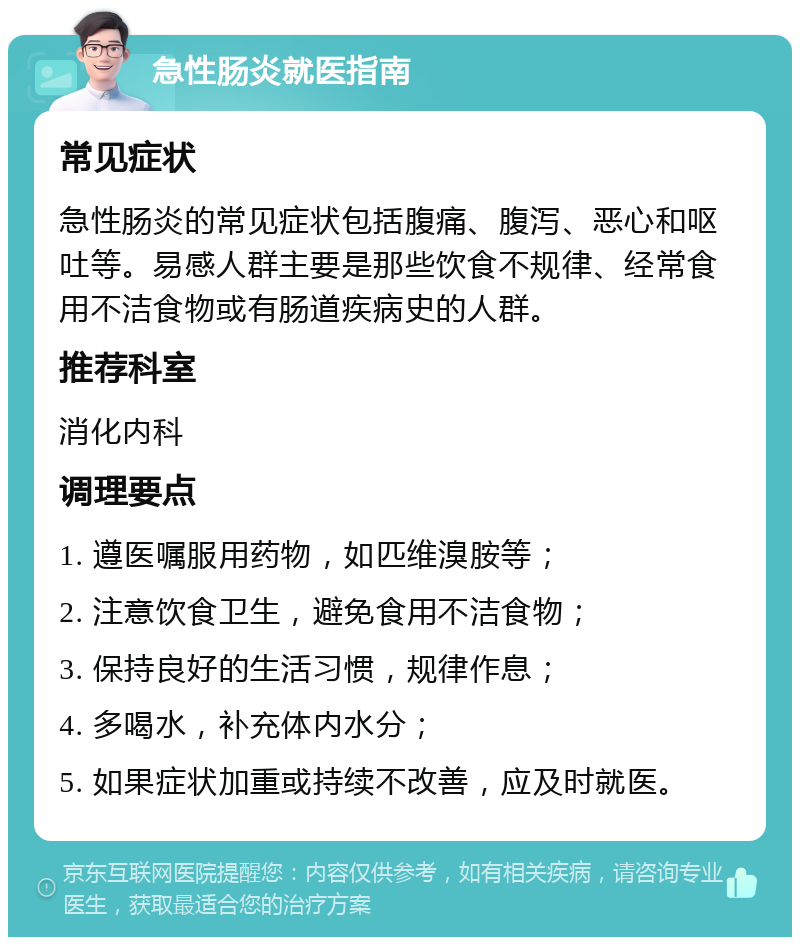 急性肠炎就医指南 常见症状 急性肠炎的常见症状包括腹痛、腹泻、恶心和呕吐等。易感人群主要是那些饮食不规律、经常食用不洁食物或有肠道疾病史的人群。 推荐科室 消化内科 调理要点 1. 遵医嘱服用药物，如匹维溴胺等； 2. 注意饮食卫生，避免食用不洁食物； 3. 保持良好的生活习惯，规律作息； 4. 多喝水，补充体内水分； 5. 如果症状加重或持续不改善，应及时就医。