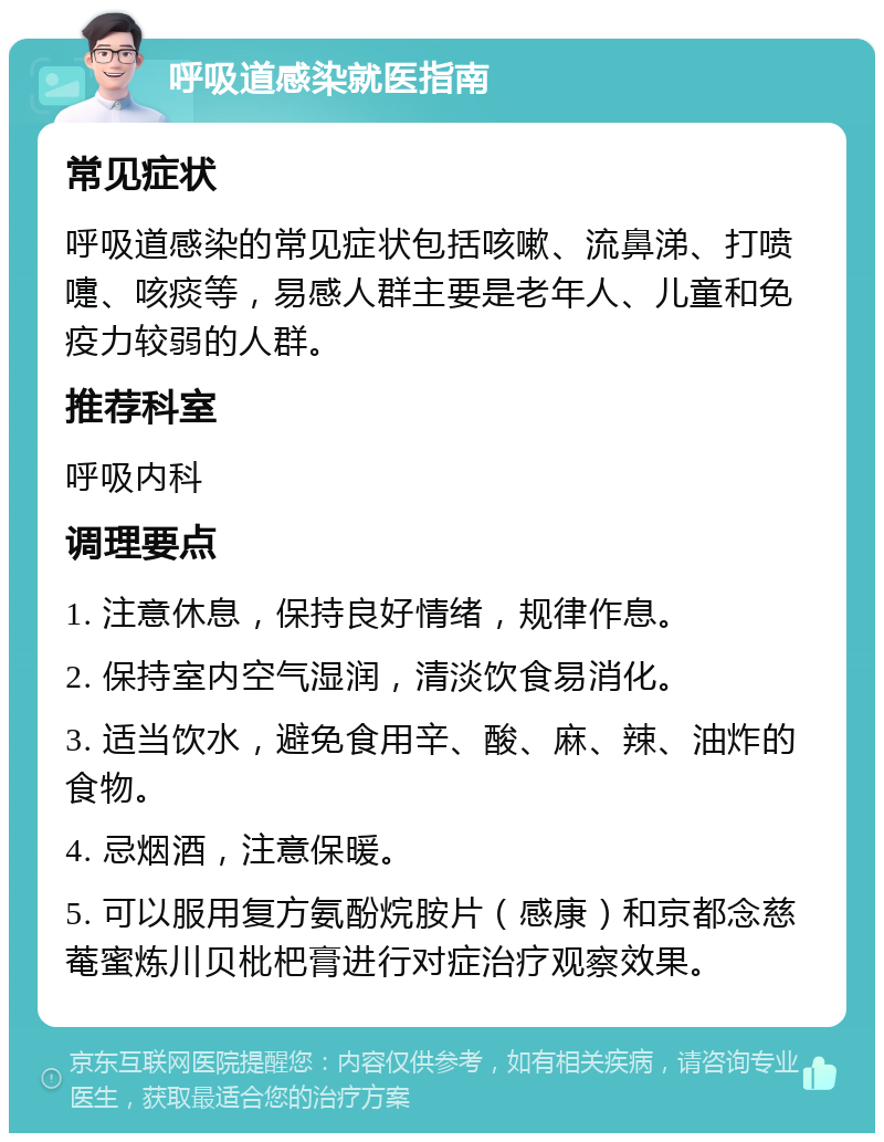 呼吸道感染就医指南 常见症状 呼吸道感染的常见症状包括咳嗽、流鼻涕、打喷嚏、咳痰等，易感人群主要是老年人、儿童和免疫力较弱的人群。 推荐科室 呼吸内科 调理要点 1. 注意休息，保持良好情绪，规律作息。 2. 保持室内空气湿润，清淡饮食易消化。 3. 适当饮水，避免食用辛、酸、麻、辣、油炸的食物。 4. 忌烟酒，注意保暖。 5. 可以服用复方氨酚烷胺片（感康）和京都念慈菴蜜炼川贝枇杷膏进行对症治疗观察效果。