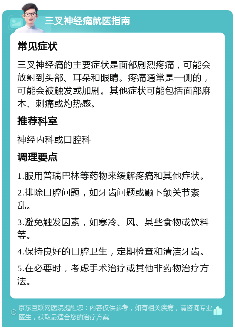 三叉神经痛就医指南 常见症状 三叉神经痛的主要症状是面部剧烈疼痛，可能会放射到头部、耳朵和眼睛。疼痛通常是一侧的，可能会被触发或加剧。其他症状可能包括面部麻木、刺痛或灼热感。 推荐科室 神经内科或口腔科 调理要点 1.服用普瑞巴林等药物来缓解疼痛和其他症状。 2.排除口腔问题，如牙齿问题或颞下颌关节紊乱。 3.避免触发因素，如寒冷、风、某些食物或饮料等。 4.保持良好的口腔卫生，定期检查和清洁牙齿。 5.在必要时，考虑手术治疗或其他非药物治疗方法。