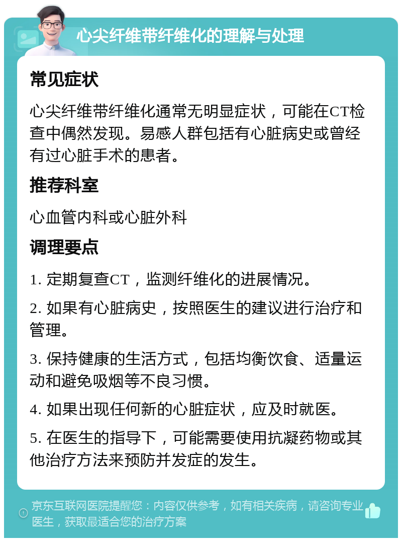 心尖纤维带纤维化的理解与处理 常见症状 心尖纤维带纤维化通常无明显症状，可能在CT检查中偶然发现。易感人群包括有心脏病史或曾经有过心脏手术的患者。 推荐科室 心血管内科或心脏外科 调理要点 1. 定期复查CT，监测纤维化的进展情况。 2. 如果有心脏病史，按照医生的建议进行治疗和管理。 3. 保持健康的生活方式，包括均衡饮食、适量运动和避免吸烟等不良习惯。 4. 如果出现任何新的心脏症状，应及时就医。 5. 在医生的指导下，可能需要使用抗凝药物或其他治疗方法来预防并发症的发生。