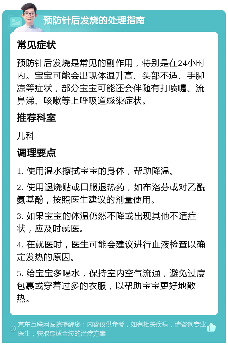 预防针后发烧的处理指南 常见症状 预防针后发烧是常见的副作用，特别是在24小时内。宝宝可能会出现体温升高、头部不适、手脚凉等症状，部分宝宝可能还会伴随有打喷嚏、流鼻涕、咳嗽等上呼吸道感染症状。 推荐科室 儿科 调理要点 1. 使用温水擦拭宝宝的身体，帮助降温。 2. 使用退烧贴或口服退热药，如布洛芬或对乙酰氨基酚，按照医生建议的剂量使用。 3. 如果宝宝的体温仍然不降或出现其他不适症状，应及时就医。 4. 在就医时，医生可能会建议进行血液检查以确定发热的原因。 5. 给宝宝多喝水，保持室内空气流通，避免过度包裹或穿着过多的衣服，以帮助宝宝更好地散热。