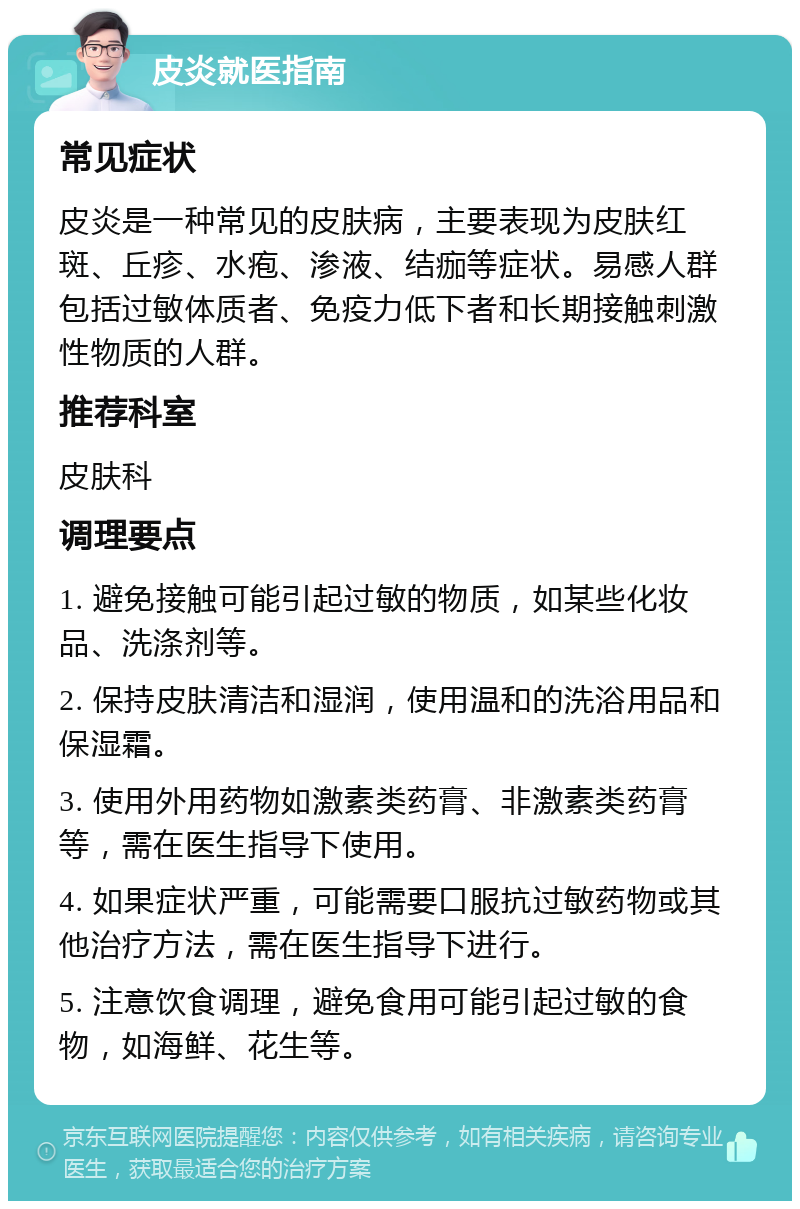 皮炎就医指南 常见症状 皮炎是一种常见的皮肤病，主要表现为皮肤红斑、丘疹、水疱、渗液、结痂等症状。易感人群包括过敏体质者、免疫力低下者和长期接触刺激性物质的人群。 推荐科室 皮肤科 调理要点 1. 避免接触可能引起过敏的物质，如某些化妆品、洗涤剂等。 2. 保持皮肤清洁和湿润，使用温和的洗浴用品和保湿霜。 3. 使用外用药物如激素类药膏、非激素类药膏等，需在医生指导下使用。 4. 如果症状严重，可能需要口服抗过敏药物或其他治疗方法，需在医生指导下进行。 5. 注意饮食调理，避免食用可能引起过敏的食物，如海鲜、花生等。