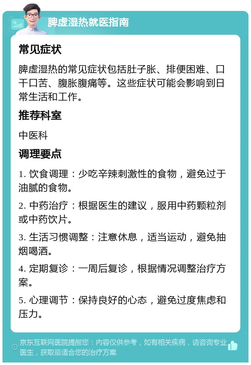 脾虚湿热就医指南 常见症状 脾虚湿热的常见症状包括肚子胀、排便困难、口干口苦、腹胀腹痛等。这些症状可能会影响到日常生活和工作。 推荐科室 中医科 调理要点 1. 饮食调理：少吃辛辣刺激性的食物，避免过于油腻的食物。 2. 中药治疗：根据医生的建议，服用中药颗粒剂或中药饮片。 3. 生活习惯调整：注意休息，适当运动，避免抽烟喝酒。 4. 定期复诊：一周后复诊，根据情况调整治疗方案。 5. 心理调节：保持良好的心态，避免过度焦虑和压力。