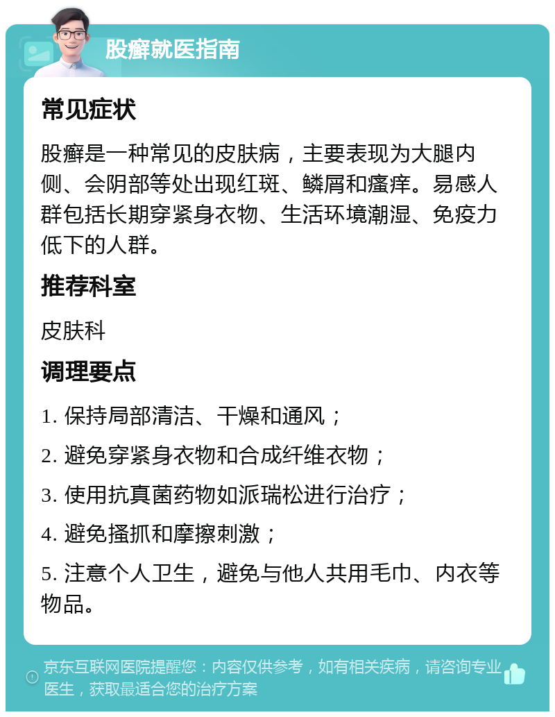 股癣就医指南 常见症状 股癣是一种常见的皮肤病，主要表现为大腿内侧、会阴部等处出现红斑、鳞屑和瘙痒。易感人群包括长期穿紧身衣物、生活环境潮湿、免疫力低下的人群。 推荐科室 皮肤科 调理要点 1. 保持局部清洁、干燥和通风； 2. 避免穿紧身衣物和合成纤维衣物； 3. 使用抗真菌药物如派瑞松进行治疗； 4. 避免搔抓和摩擦刺激； 5. 注意个人卫生，避免与他人共用毛巾、内衣等物品。