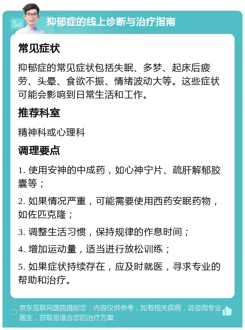 抑郁症的线上诊断与治疗指南 常见症状 抑郁症的常见症状包括失眠、多梦、起床后疲劳、头晕、食欲不振、情绪波动大等。这些症状可能会影响到日常生活和工作。 推荐科室 精神科或心理科 调理要点 1. 使用安神的中成药，如心神宁片、疏肝解郁胶囊等； 2. 如果情况严重，可能需要使用西药安眠药物，如佐匹克隆； 3. 调整生活习惯，保持规律的作息时间； 4. 增加运动量，适当进行放松训练； 5. 如果症状持续存在，应及时就医，寻求专业的帮助和治疗。