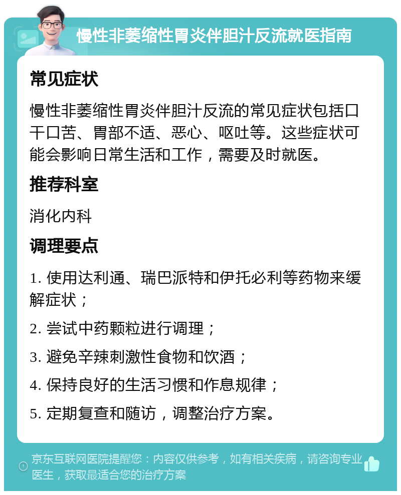 慢性非萎缩性胃炎伴胆汁反流就医指南 常见症状 慢性非萎缩性胃炎伴胆汁反流的常见症状包括口干口苦、胃部不适、恶心、呕吐等。这些症状可能会影响日常生活和工作，需要及时就医。 推荐科室 消化内科 调理要点 1. 使用达利通、瑞巴派特和伊托必利等药物来缓解症状； 2. 尝试中药颗粒进行调理； 3. 避免辛辣刺激性食物和饮酒； 4. 保持良好的生活习惯和作息规律； 5. 定期复查和随访，调整治疗方案。