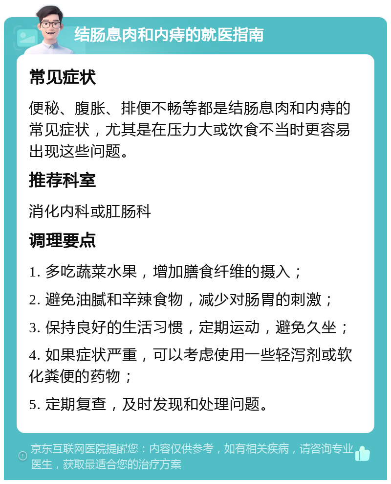 结肠息肉和内痔的就医指南 常见症状 便秘、腹胀、排便不畅等都是结肠息肉和内痔的常见症状，尤其是在压力大或饮食不当时更容易出现这些问题。 推荐科室 消化内科或肛肠科 调理要点 1. 多吃蔬菜水果，增加膳食纤维的摄入； 2. 避免油腻和辛辣食物，减少对肠胃的刺激； 3. 保持良好的生活习惯，定期运动，避免久坐； 4. 如果症状严重，可以考虑使用一些轻泻剂或软化粪便的药物； 5. 定期复查，及时发现和处理问题。