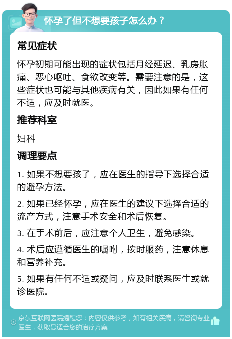 怀孕了但不想要孩子怎么办？ 常见症状 怀孕初期可能出现的症状包括月经延迟、乳房胀痛、恶心呕吐、食欲改变等。需要注意的是，这些症状也可能与其他疾病有关，因此如果有任何不适，应及时就医。 推荐科室 妇科 调理要点 1. 如果不想要孩子，应在医生的指导下选择合适的避孕方法。 2. 如果已经怀孕，应在医生的建议下选择合适的流产方式，注意手术安全和术后恢复。 3. 在手术前后，应注意个人卫生，避免感染。 4. 术后应遵循医生的嘱咐，按时服药，注意休息和营养补充。 5. 如果有任何不适或疑问，应及时联系医生或就诊医院。