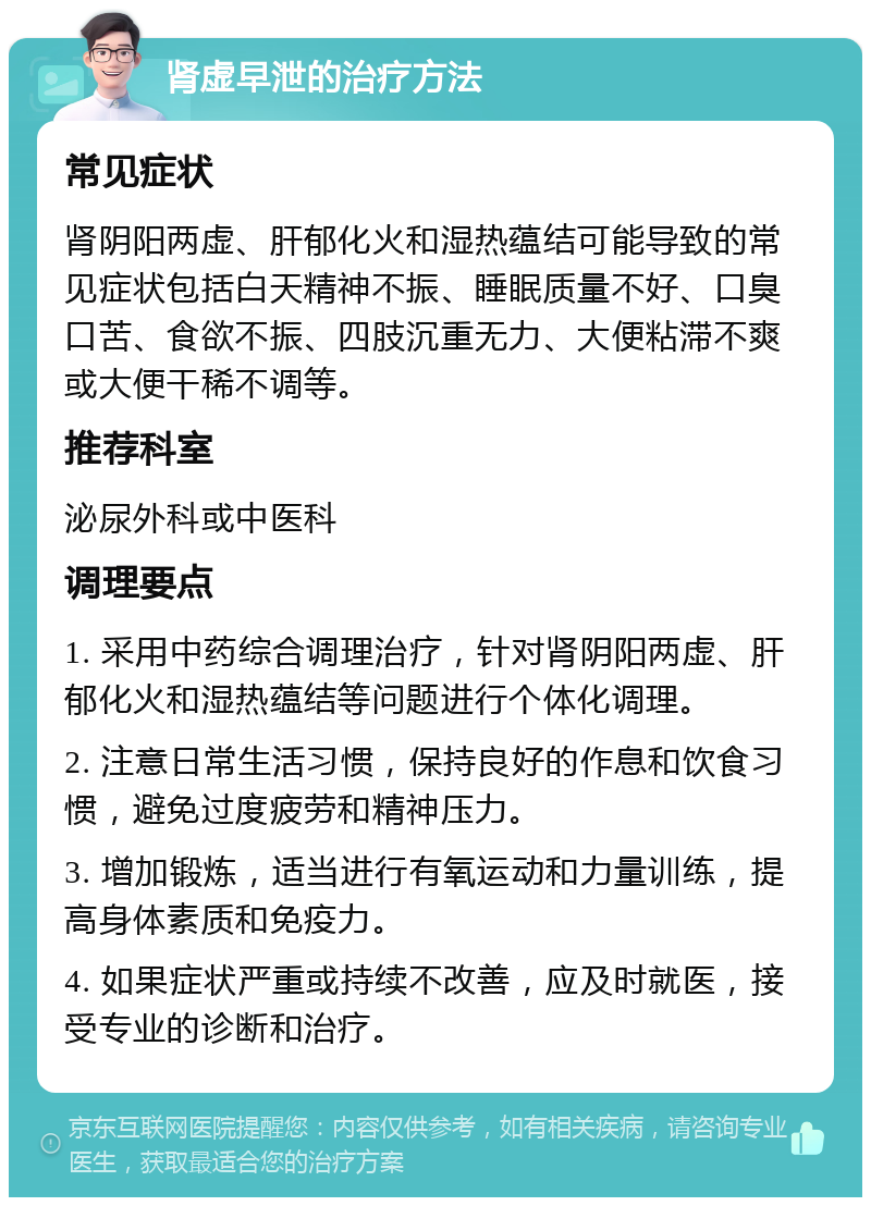 肾虚早泄的治疗方法 常见症状 肾阴阳两虚、肝郁化火和湿热蕴结可能导致的常见症状包括白天精神不振、睡眠质量不好、口臭口苦、食欲不振、四肢沉重无力、大便粘滞不爽或大便干稀不调等。 推荐科室 泌尿外科或中医科 调理要点 1. 采用中药综合调理治疗，针对肾阴阳两虚、肝郁化火和湿热蕴结等问题进行个体化调理。 2. 注意日常生活习惯，保持良好的作息和饮食习惯，避免过度疲劳和精神压力。 3. 增加锻炼，适当进行有氧运动和力量训练，提高身体素质和免疫力。 4. 如果症状严重或持续不改善，应及时就医，接受专业的诊断和治疗。