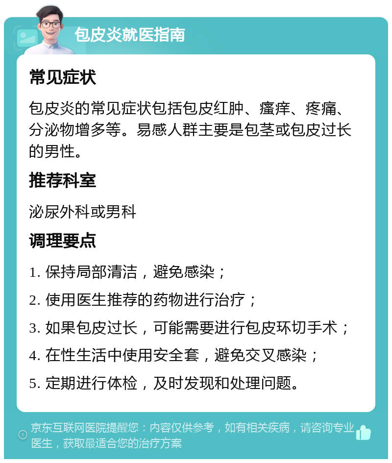 包皮炎就医指南 常见症状 包皮炎的常见症状包括包皮红肿、瘙痒、疼痛、分泌物增多等。易感人群主要是包茎或包皮过长的男性。 推荐科室 泌尿外科或男科 调理要点 1. 保持局部清洁，避免感染； 2. 使用医生推荐的药物进行治疗； 3. 如果包皮过长，可能需要进行包皮环切手术； 4. 在性生活中使用安全套，避免交叉感染； 5. 定期进行体检，及时发现和处理问题。