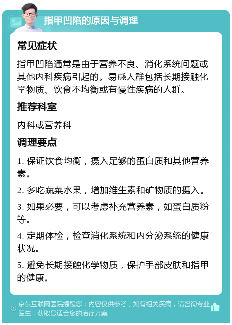 指甲凹陷的原因与调理 常见症状 指甲凹陷通常是由于营养不良、消化系统问题或其他内科疾病引起的。易感人群包括长期接触化学物质、饮食不均衡或有慢性疾病的人群。 推荐科室 内科或营养科 调理要点 1. 保证饮食均衡，摄入足够的蛋白质和其他营养素。 2. 多吃蔬菜水果，增加维生素和矿物质的摄入。 3. 如果必要，可以考虑补充营养素，如蛋白质粉等。 4. 定期体检，检查消化系统和内分泌系统的健康状况。 5. 避免长期接触化学物质，保护手部皮肤和指甲的健康。