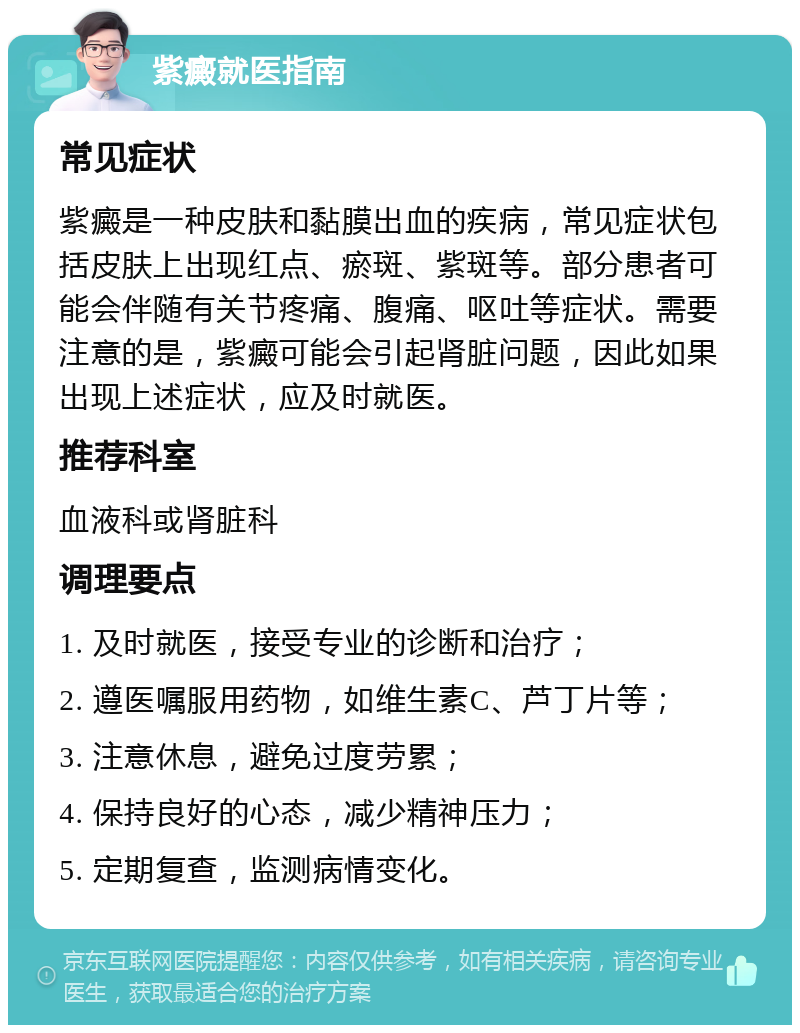 紫癜就医指南 常见症状 紫癜是一种皮肤和黏膜出血的疾病，常见症状包括皮肤上出现红点、瘀斑、紫斑等。部分患者可能会伴随有关节疼痛、腹痛、呕吐等症状。需要注意的是，紫癜可能会引起肾脏问题，因此如果出现上述症状，应及时就医。 推荐科室 血液科或肾脏科 调理要点 1. 及时就医，接受专业的诊断和治疗； 2. 遵医嘱服用药物，如维生素C、芦丁片等； 3. 注意休息，避免过度劳累； 4. 保持良好的心态，减少精神压力； 5. 定期复查，监测病情变化。