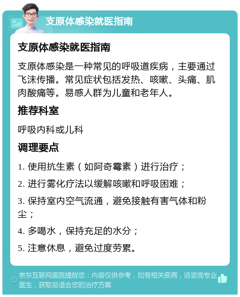 支原体感染就医指南 支原体感染就医指南 支原体感染是一种常见的呼吸道疾病，主要通过飞沫传播。常见症状包括发热、咳嗽、头痛、肌肉酸痛等。易感人群为儿童和老年人。 推荐科室 呼吸内科或儿科 调理要点 1. 使用抗生素（如阿奇霉素）进行治疗； 2. 进行雾化疗法以缓解咳嗽和呼吸困难； 3. 保持室内空气流通，避免接触有害气体和粉尘； 4. 多喝水，保持充足的水分； 5. 注意休息，避免过度劳累。