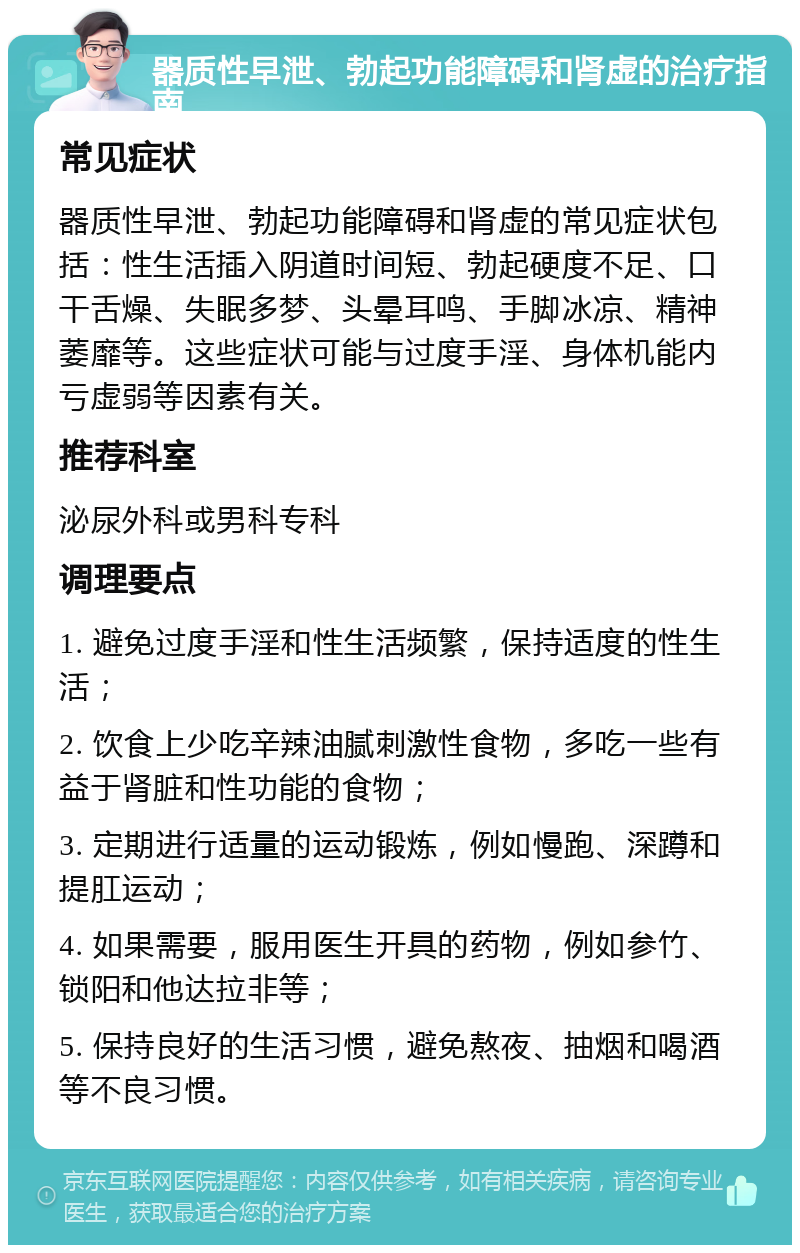 器质性早泄、勃起功能障碍和肾虚的治疗指南 常见症状 器质性早泄、勃起功能障碍和肾虚的常见症状包括：性生活插入阴道时间短、勃起硬度不足、口干舌燥、失眠多梦、头晕耳鸣、手脚冰凉、精神萎靡等。这些症状可能与过度手淫、身体机能内亏虚弱等因素有关。 推荐科室 泌尿外科或男科专科 调理要点 1. 避免过度手淫和性生活频繁，保持适度的性生活； 2. 饮食上少吃辛辣油腻刺激性食物，多吃一些有益于肾脏和性功能的食物； 3. 定期进行适量的运动锻炼，例如慢跑、深蹲和提肛运动； 4. 如果需要，服用医生开具的药物，例如参竹、锁阳和他达拉非等； 5. 保持良好的生活习惯，避免熬夜、抽烟和喝酒等不良习惯。