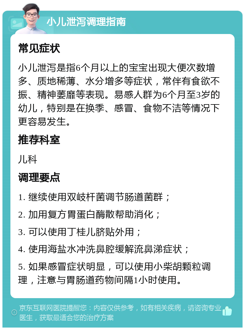 小儿泄泻调理指南 常见症状 小儿泄泻是指6个月以上的宝宝出现大便次数增多、质地稀薄、水分增多等症状，常伴有食欲不振、精神萎靡等表现。易感人群为6个月至3岁的幼儿，特别是在换季、感冒、食物不洁等情况下更容易发生。 推荐科室 儿科 调理要点 1. 继续使用双岐杆菌调节肠道菌群； 2. 加用复方胃蛋白酶散帮助消化； 3. 可以使用丁桂儿脐贴外用； 4. 使用海盐水冲洗鼻腔缓解流鼻涕症状； 5. 如果感冒症状明显，可以使用小柴胡颗粒调理，注意与胃肠道药物间隔1小时使用。