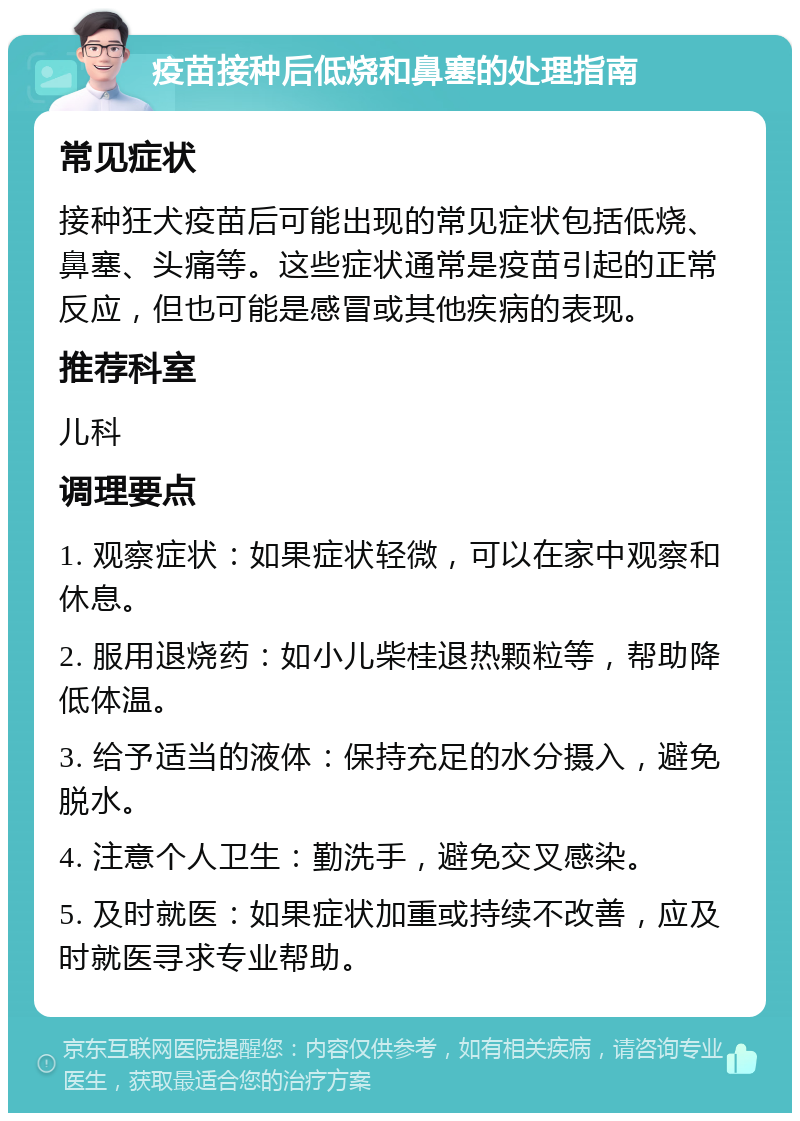 疫苗接种后低烧和鼻塞的处理指南 常见症状 接种狂犬疫苗后可能出现的常见症状包括低烧、鼻塞、头痛等。这些症状通常是疫苗引起的正常反应，但也可能是感冒或其他疾病的表现。 推荐科室 儿科 调理要点 1. 观察症状：如果症状轻微，可以在家中观察和休息。 2. 服用退烧药：如小儿柴桂退热颗粒等，帮助降低体温。 3. 给予适当的液体：保持充足的水分摄入，避免脱水。 4. 注意个人卫生：勤洗手，避免交叉感染。 5. 及时就医：如果症状加重或持续不改善，应及时就医寻求专业帮助。