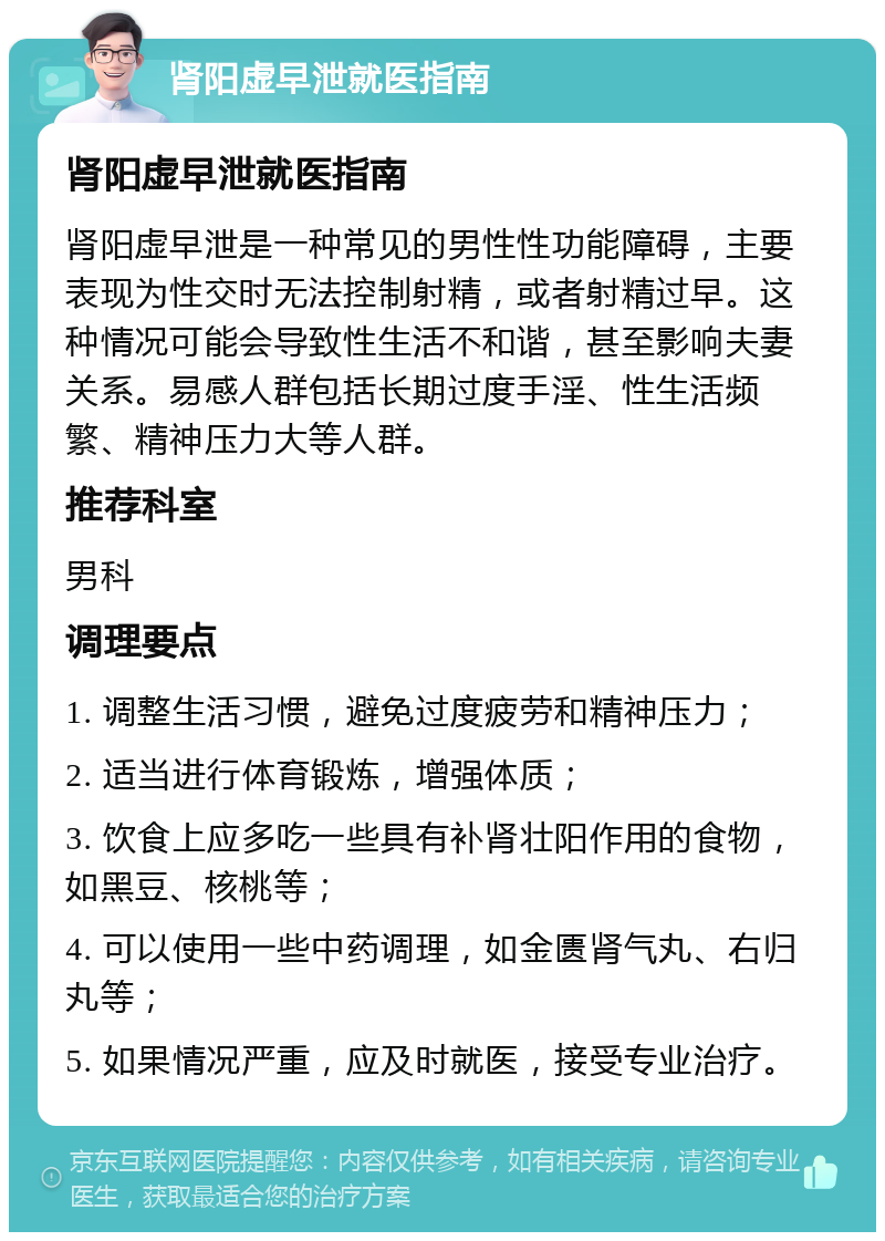 肾阳虚早泄就医指南 肾阳虚早泄就医指南 肾阳虚早泄是一种常见的男性性功能障碍，主要表现为性交时无法控制射精，或者射精过早。这种情况可能会导致性生活不和谐，甚至影响夫妻关系。易感人群包括长期过度手淫、性生活频繁、精神压力大等人群。 推荐科室 男科 调理要点 1. 调整生活习惯，避免过度疲劳和精神压力； 2. 适当进行体育锻炼，增强体质； 3. 饮食上应多吃一些具有补肾壮阳作用的食物，如黑豆、核桃等； 4. 可以使用一些中药调理，如金匮肾气丸、右归丸等； 5. 如果情况严重，应及时就医，接受专业治疗。