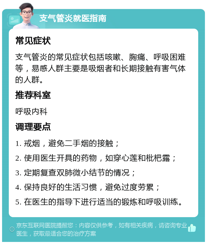 支气管炎就医指南 常见症状 支气管炎的常见症状包括咳嗽、胸痛、呼吸困难等，易感人群主要是吸烟者和长期接触有害气体的人群。 推荐科室 呼吸内科 调理要点 1. 戒烟，避免二手烟的接触； 2. 使用医生开具的药物，如穿心莲和枇杷露； 3. 定期复查双肺微小结节的情况； 4. 保持良好的生活习惯，避免过度劳累； 5. 在医生的指导下进行适当的锻炼和呼吸训练。