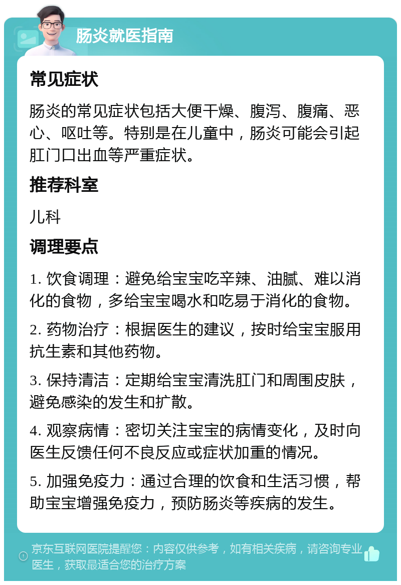 肠炎就医指南 常见症状 肠炎的常见症状包括大便干燥、腹泻、腹痛、恶心、呕吐等。特别是在儿童中，肠炎可能会引起肛门口出血等严重症状。 推荐科室 儿科 调理要点 1. 饮食调理：避免给宝宝吃辛辣、油腻、难以消化的食物，多给宝宝喝水和吃易于消化的食物。 2. 药物治疗：根据医生的建议，按时给宝宝服用抗生素和其他药物。 3. 保持清洁：定期给宝宝清洗肛门和周围皮肤，避免感染的发生和扩散。 4. 观察病情：密切关注宝宝的病情变化，及时向医生反馈任何不良反应或症状加重的情况。 5. 加强免疫力：通过合理的饮食和生活习惯，帮助宝宝增强免疫力，预防肠炎等疾病的发生。