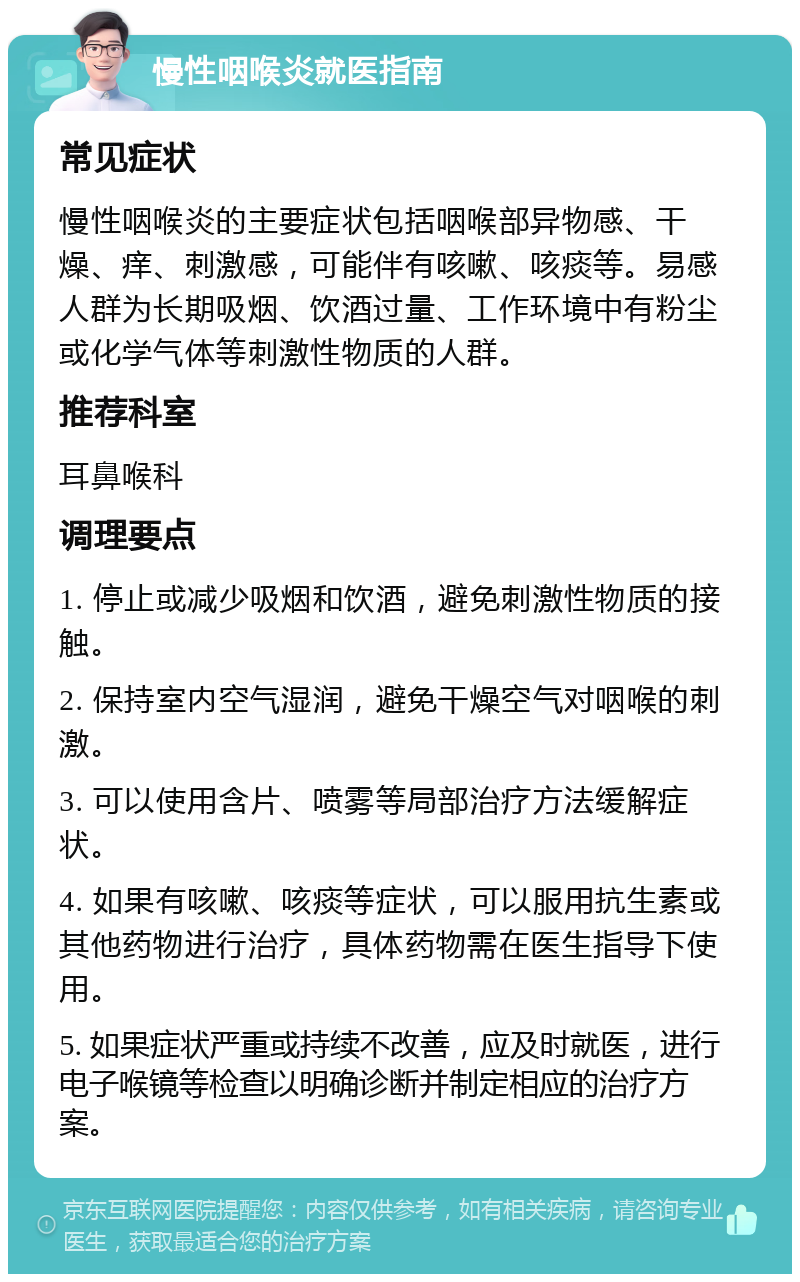 慢性咽喉炎就医指南 常见症状 慢性咽喉炎的主要症状包括咽喉部异物感、干燥、痒、刺激感，可能伴有咳嗽、咳痰等。易感人群为长期吸烟、饮酒过量、工作环境中有粉尘或化学气体等刺激性物质的人群。 推荐科室 耳鼻喉科 调理要点 1. 停止或减少吸烟和饮酒，避免刺激性物质的接触。 2. 保持室内空气湿润，避免干燥空气对咽喉的刺激。 3. 可以使用含片、喷雾等局部治疗方法缓解症状。 4. 如果有咳嗽、咳痰等症状，可以服用抗生素或其他药物进行治疗，具体药物需在医生指导下使用。 5. 如果症状严重或持续不改善，应及时就医，进行电子喉镜等检查以明确诊断并制定相应的治疗方案。