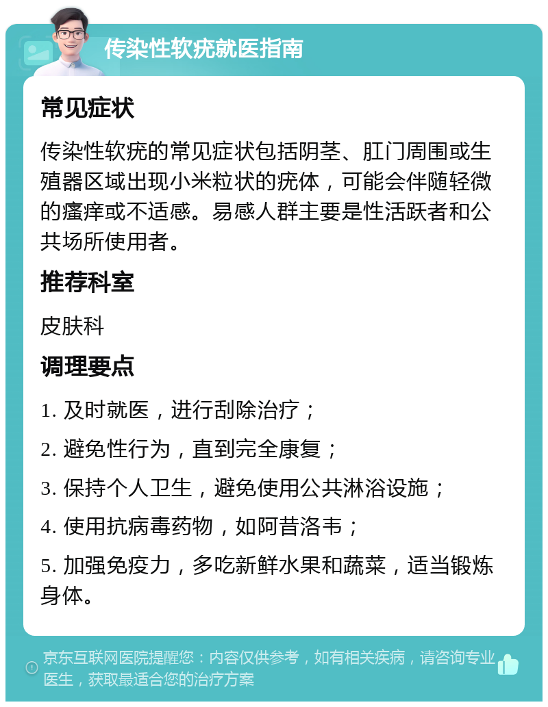 传染性软疣就医指南 常见症状 传染性软疣的常见症状包括阴茎、肛门周围或生殖器区域出现小米粒状的疣体，可能会伴随轻微的瘙痒或不适感。易感人群主要是性活跃者和公共场所使用者。 推荐科室 皮肤科 调理要点 1. 及时就医，进行刮除治疗； 2. 避免性行为，直到完全康复； 3. 保持个人卫生，避免使用公共淋浴设施； 4. 使用抗病毒药物，如阿昔洛韦； 5. 加强免疫力，多吃新鲜水果和蔬菜，适当锻炼身体。