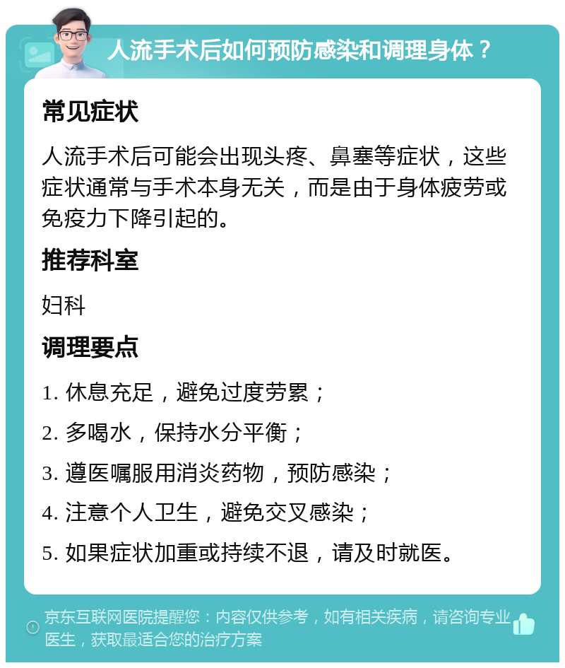 人流手术后如何预防感染和调理身体？ 常见症状 人流手术后可能会出现头疼、鼻塞等症状，这些症状通常与手术本身无关，而是由于身体疲劳或免疫力下降引起的。 推荐科室 妇科 调理要点 1. 休息充足，避免过度劳累； 2. 多喝水，保持水分平衡； 3. 遵医嘱服用消炎药物，预防感染； 4. 注意个人卫生，避免交叉感染； 5. 如果症状加重或持续不退，请及时就医。