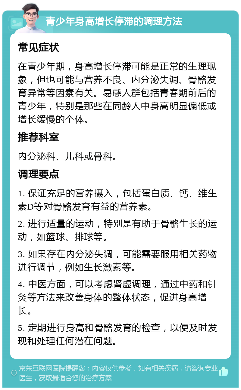 青少年身高增长停滞的调理方法 常见症状 在青少年期，身高增长停滞可能是正常的生理现象，但也可能与营养不良、内分泌失调、骨骼发育异常等因素有关。易感人群包括青春期前后的青少年，特别是那些在同龄人中身高明显偏低或增长缓慢的个体。 推荐科室 内分泌科、儿科或骨科。 调理要点 1. 保证充足的营养摄入，包括蛋白质、钙、维生素D等对骨骼发育有益的营养素。 2. 进行适量的运动，特别是有助于骨骼生长的运动，如篮球、排球等。 3. 如果存在内分泌失调，可能需要服用相关药物进行调节，例如生长激素等。 4. 中医方面，可以考虑肾虚调理，通过中药和针灸等方法来改善身体的整体状态，促进身高增长。 5. 定期进行身高和骨骼发育的检查，以便及时发现和处理任何潜在问题。