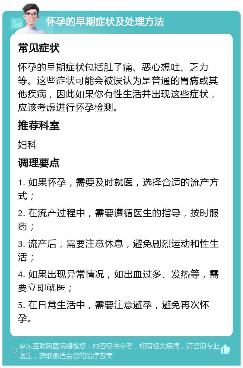 怀孕的早期症状及处理方法 常见症状 怀孕的早期症状包括肚子痛、恶心想吐、乏力等。这些症状可能会被误认为是普通的胃病或其他疾病，因此如果你有性生活并出现这些症状，应该考虑进行怀孕检测。 推荐科室 妇科 调理要点 1. 如果怀孕，需要及时就医，选择合适的流产方式； 2. 在流产过程中，需要遵循医生的指导，按时服药； 3. 流产后，需要注意休息，避免剧烈运动和性生活； 4. 如果出现异常情况，如出血过多、发热等，需要立即就医； 5. 在日常生活中，需要注意避孕，避免再次怀孕。