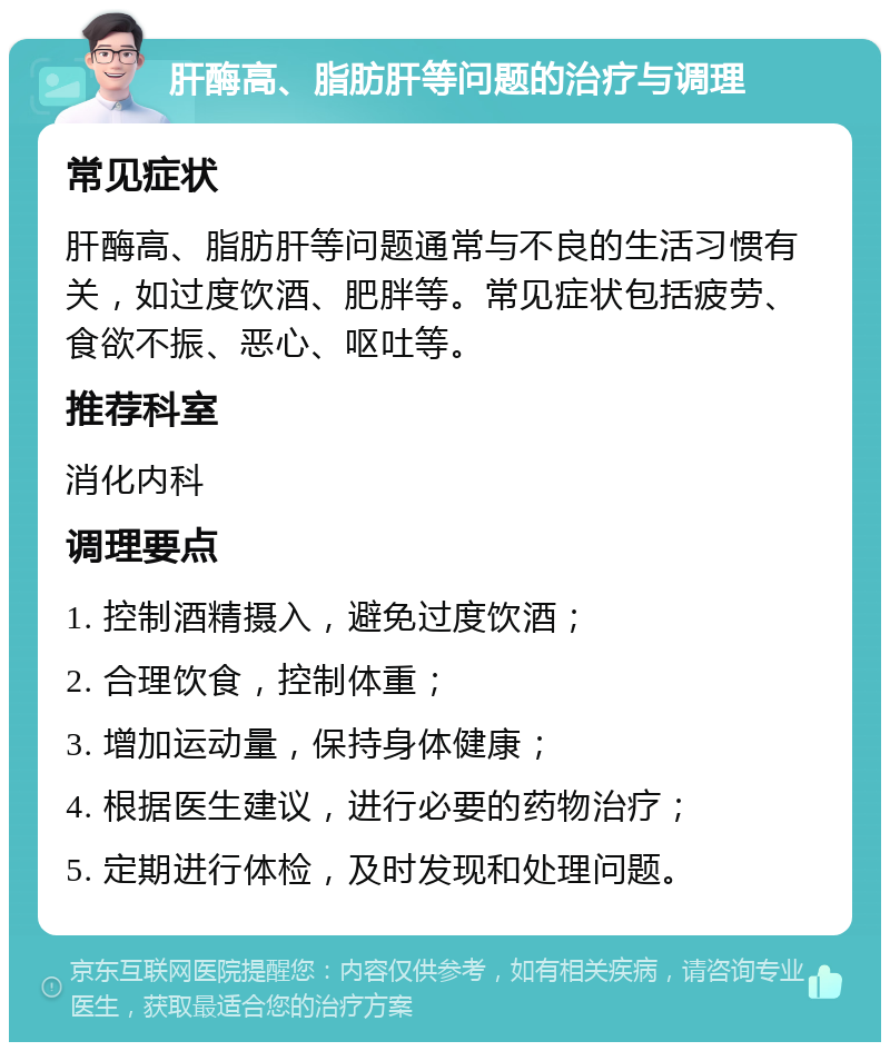 肝酶高、脂肪肝等问题的治疗与调理 常见症状 肝酶高、脂肪肝等问题通常与不良的生活习惯有关，如过度饮酒、肥胖等。常见症状包括疲劳、食欲不振、恶心、呕吐等。 推荐科室 消化内科 调理要点 1. 控制酒精摄入，避免过度饮酒； 2. 合理饮食，控制体重； 3. 增加运动量，保持身体健康； 4. 根据医生建议，进行必要的药物治疗； 5. 定期进行体检，及时发现和处理问题。