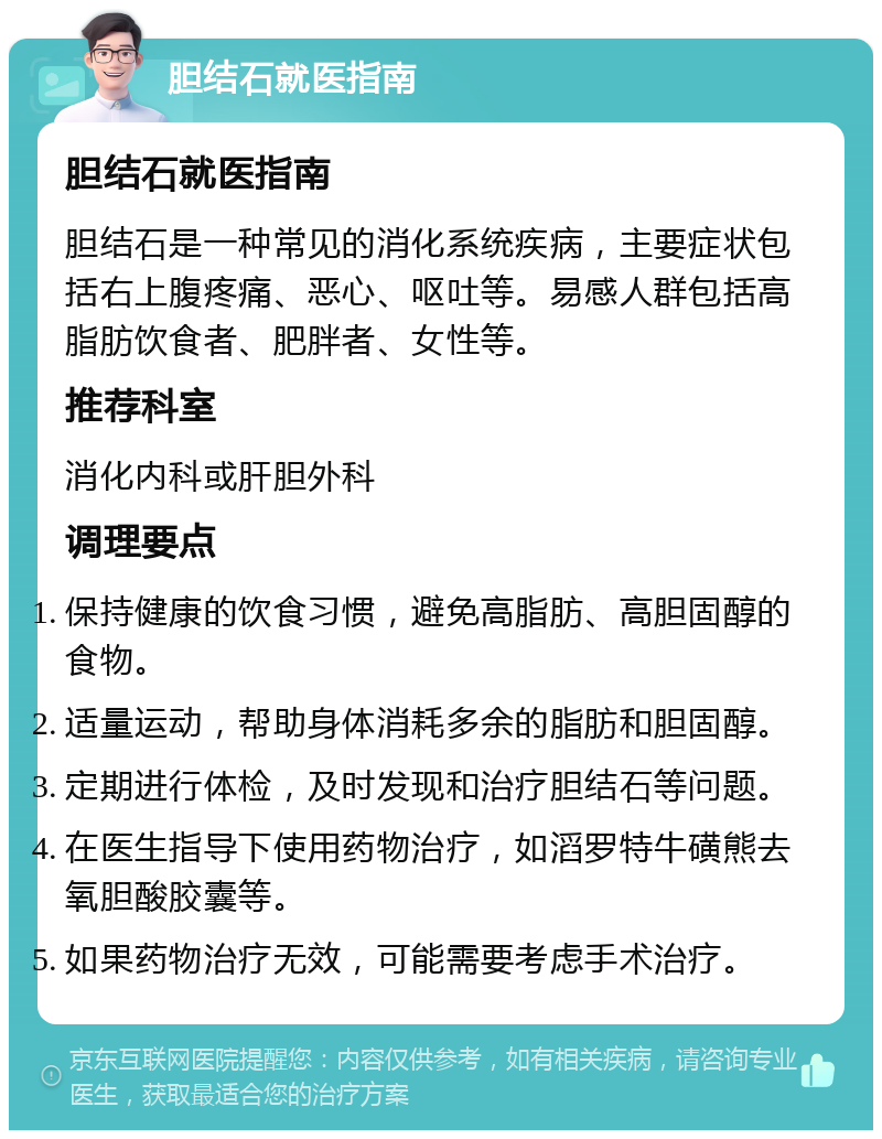 胆结石就医指南 胆结石就医指南 胆结石是一种常见的消化系统疾病，主要症状包括右上腹疼痛、恶心、呕吐等。易感人群包括高脂肪饮食者、肥胖者、女性等。 推荐科室 消化内科或肝胆外科 调理要点 保持健康的饮食习惯，避免高脂肪、高胆固醇的食物。 适量运动，帮助身体消耗多余的脂肪和胆固醇。 定期进行体检，及时发现和治疗胆结石等问题。 在医生指导下使用药物治疗，如滔罗特牛磺熊去氧胆酸胶囊等。 如果药物治疗无效，可能需要考虑手术治疗。