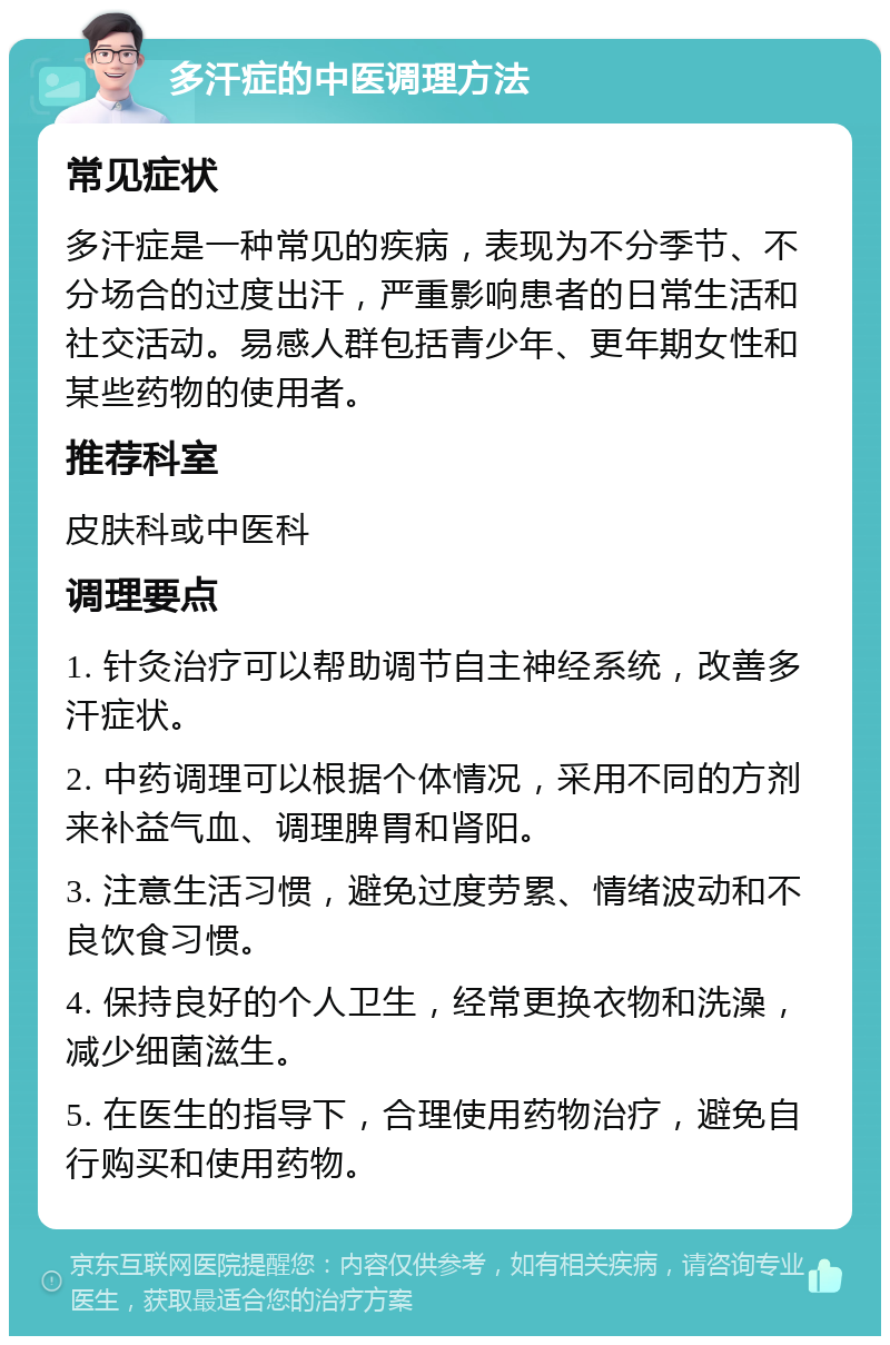 多汗症的中医调理方法 常见症状 多汗症是一种常见的疾病，表现为不分季节、不分场合的过度出汗，严重影响患者的日常生活和社交活动。易感人群包括青少年、更年期女性和某些药物的使用者。 推荐科室 皮肤科或中医科 调理要点 1. 针灸治疗可以帮助调节自主神经系统，改善多汗症状。 2. 中药调理可以根据个体情况，采用不同的方剂来补益气血、调理脾胃和肾阳。 3. 注意生活习惯，避免过度劳累、情绪波动和不良饮食习惯。 4. 保持良好的个人卫生，经常更换衣物和洗澡，减少细菌滋生。 5. 在医生的指导下，合理使用药物治疗，避免自行购买和使用药物。