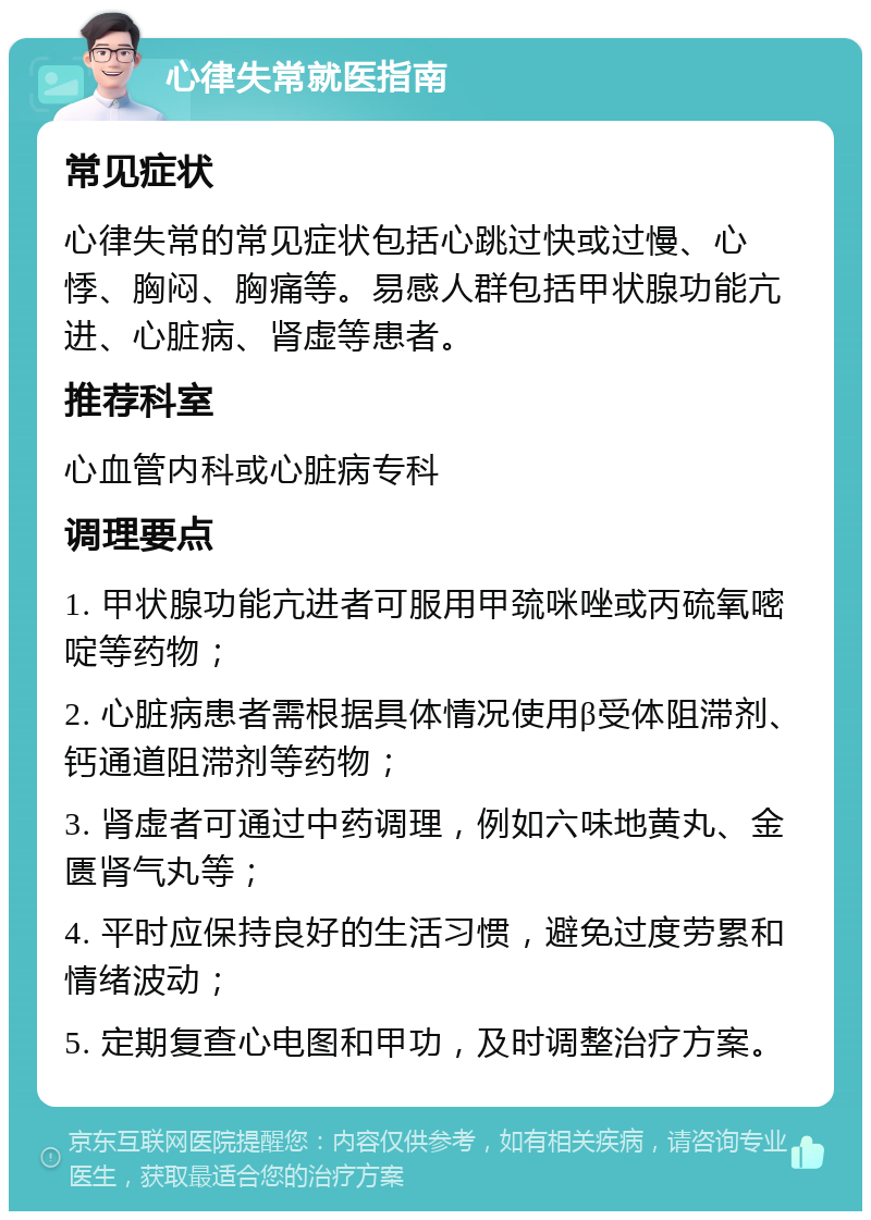 心律失常就医指南 常见症状 心律失常的常见症状包括心跳过快或过慢、心悸、胸闷、胸痛等。易感人群包括甲状腺功能亢进、心脏病、肾虚等患者。 推荐科室 心血管内科或心脏病专科 调理要点 1. 甲状腺功能亢进者可服用甲巯咪唑或丙硫氧嘧啶等药物； 2. 心脏病患者需根据具体情况使用β受体阻滞剂、钙通道阻滞剂等药物； 3. 肾虚者可通过中药调理，例如六味地黄丸、金匮肾气丸等； 4. 平时应保持良好的生活习惯，避免过度劳累和情绪波动； 5. 定期复查心电图和甲功，及时调整治疗方案。