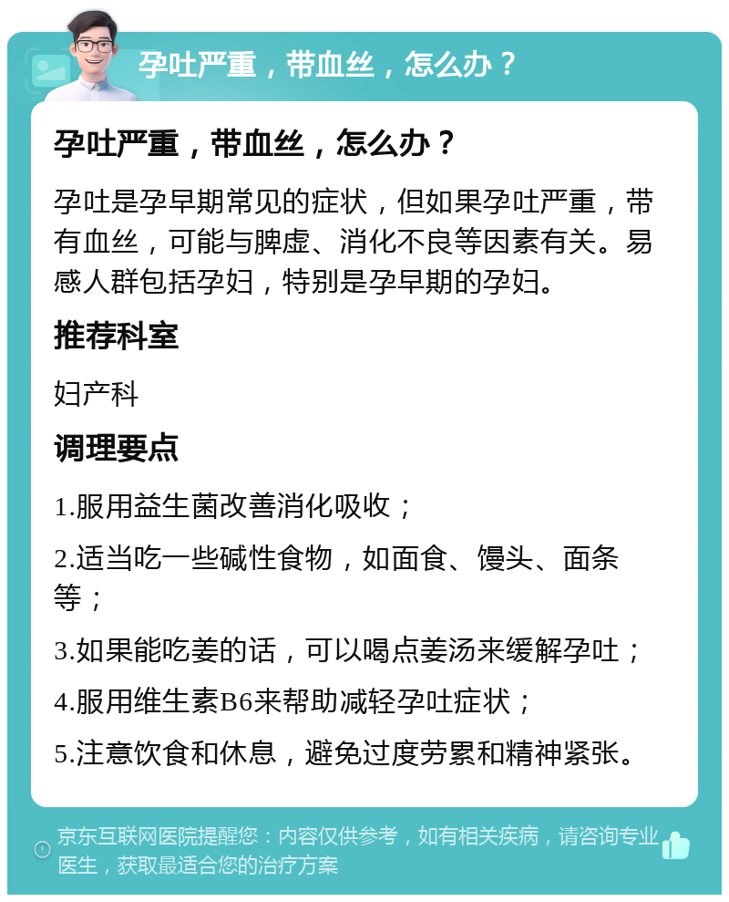 孕吐严重，带血丝，怎么办？ 孕吐严重，带血丝，怎么办？ 孕吐是孕早期常见的症状，但如果孕吐严重，带有血丝，可能与脾虚、消化不良等因素有关。易感人群包括孕妇，特别是孕早期的孕妇。 推荐科室 妇产科 调理要点 1.服用益生菌改善消化吸收； 2.适当吃一些碱性食物，如面食、馒头、面条等； 3.如果能吃姜的话，可以喝点姜汤来缓解孕吐； 4.服用维生素B6来帮助减轻孕吐症状； 5.注意饮食和休息，避免过度劳累和精神紧张。